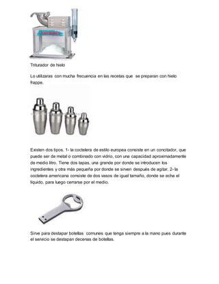 Triturador de hielo 
Lo utilizaras con mucha frecuencia en las recetas que se preparan con hielo 
frappe. 
Existen dos tipos. 1- la coctelera de estilo europea consiste en un concitador, que 
puede ser de metal o combinado con vidrio, con una capacidad aproximadamente 
de medio litro. Tiene dos tapas, una grande por donde se introducen los 
ingredientes y otra más pequeña por donde se sirven después de agitar. 2- la 
coctelera americana consiste de dos vasos de igual tamaño, donde se echa el 
líquido, para luego cerrarse por el medio. 
Sirve para destapar botellas comunes que tenga siempre a la mano pues durante 
el servicio se destapan decenas de botellas. 
 