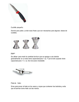 Cuchillo pequeño: 
Servirá para pelar y cortar esas frutas que son necesarias para algunas clases de 
cocteles. 
jigger: 
Se utilizar para medir la cantidad de licor que se agrega a una bebida 
generalmente en un lado tiene capacidad para 1 oz. Y por el otro opuesto tiene 
capacidad para 1 ½ oz. Son de acero inoxidable 
Pala de hielo: 
Sirve para poner el hielo en los vasos y copas que contienen las bebidas y evita 
que el barman tome hielo con las manos. 
 