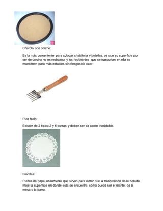 Charola con corcho: 
Es la más conveniente para colocar cristalería y botellas, ya que su superficie por 
ser de corcho no es resbalosa y los recipientes que se trasportan en ella se 
mantienen para más estables sin riesgos de caer. 
Pica hielo: 
Existen de 2 tipos: 2 y 6 puntas y deben ser de acero inoxidable. 
Blondas: 
Piezas de papel absorbente que sirvan para evitar que la traspiración de la bebida 
moje la superficie en donde esta se encuentra como puede ser el mantel de la 
mesa o la barra. 
 