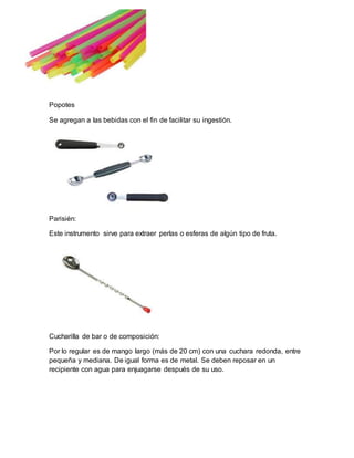 Popotes 
Se agregan a las bebidas con el fin de facilitar su ingestión. 
Parisién: 
Este instrumento sirve para extraer perlas o esferas de algún tipo de fruta. 
Cucharilla de bar o de composición: 
Por lo regular es de mango largo (más de 20 cm) con una cuchara redonda, entre 
pequeña y mediana. De igual forma es de metal. Se deben reposar en un 
recipiente con agua para enjuagarse después de su uso. 
 