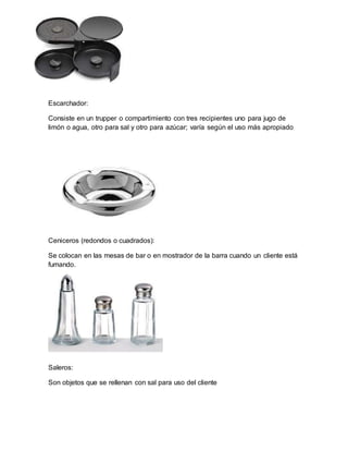 Escarchador: 
Consiste en un trupper o compartimiento con tres recipientes uno para jugo de 
limón o agua, otro para sal y otro para azúcar; varía según el uso más apropiado 
Ceniceros (redondos o cuadrados): 
Se colocan en las mesas de bar o en mostrador de la barra cuando un cliente está 
fumando. 
Saleros: 
Son objetos que se rellenan con sal para uso del cliente 
 