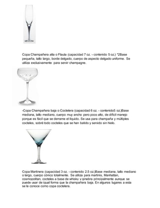 Copa Champañera alta o Flauta (capacidad 7 oz. - contenido 5 oz.) *2Base 
pequeña, tallo largo, borde delgado, cuerpo de aspecto delgado uniforme. Se 
utiliza exclusivamente para servir champagne. 
-Copa Champañera baja o Coctelera (capacidad 6 oz. - contenido5 oz.)Base 
mediana, tallo mediano, cuerpo muy ancho pero poco alto, de difícil manejo 
porque es fácil que se derrame el líquido. Se usa para champaña y múltiples 
cocteles, sobré todo cocteles que se han batido y servido sin hielo. 
Copa Martinera (capacidad 3 oz. - contenido 2.5 oz.)Base mediana, tallo mediano 
o largo, cuerpo cónico totalmente. Se utiliza para martinis, Manhattan, 
cosmopolitan, cocteles a base de whisky y ginebra principalmente aunque se 
puede usar de igual forma que la champañera baja. En algunos lugares a esta 
se le conoce como copa coctelera. 
 