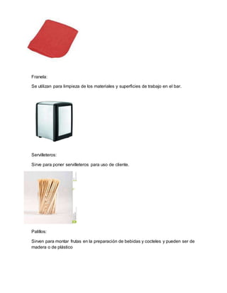 Franela: 
Se utilizan para limpieza de los materiales y superficies de trabajo en el bar. 
Servilleteros: 
Sirve para poner servilleteros para uso de cliente. 
Palillos: 
Sirven para montar frutas en la preparación de bebidas y cocteles y pueden ser de 
madera o de plástico 
 