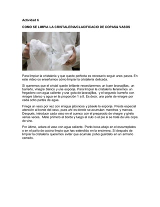Actividad 6 
COMO SE LIMPIA LA CRISTALERIA/CLACIFICACIO DE COPAS& VASOS 
Para limpiar la cristalería y que quede perfecta es necesario seguir unos pasos. En 
este vídeo os enseñamos cómo limpiar la cristalería delicada. 
Si queremos que el cristal quede brillante necesitaremos un buen lavavajillas, un 
barreño, vinagre blanco y una esponja. Para limpiar la cristalería llenaremos un 
fregadero con agua caliente y una gota de lavavajillas, y el segundo barreño con 
vinagre blanco y agua en la proporción 1 a 8. Es decir, una parte de vinagre por 
cada ocho partes de agua. 
Friega un vaso por vez con el agua jabonosa y pásele la esponja. Presta especial 
atención al borde del vaso, pues ahí es donde se acumulan manchas y marcas. 
Después, introduce cada vaso en el cuenco con el preparado de vinagre y gírelo 
varias veces. Mete primero el borde y luego el culo o el pie si se trata de una copa 
de vino. 
Por último, aclara el vaso con agua caliente. Ponlo boca abajo en el escurreplatos 
o en el paño de cocina limpio que has extendido en la encimera. Si después de 
limpiar la cristalería queremos evitar que acumule polvo guárdalo en un armario 
cerrado. 
 
