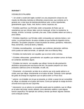 Actividad 1 
VOCABLOS O PALABRA 
*.- Un cóctel o coctel (del inglés cocktail ) es una preparación a base de una 
mezcla de diferentes bebidas en diferentes proporciones, que contiene por lo 
general uno o más tipos de bebidas alcohólicas junto a otros ingredientes, 
generalmente jugos, frutas, miel, leche o crema, especias, etc. 
*.-Cocteles aperitivos: sus fórmulas están compuestas de frutas que se 
caractericen por ser cítricas; tales como la maracuyá, el kiwi, la mandarina, la 
naranja, el limón, la toronja o pomelo y las uvas. Estos cócteles deben ser cortos y 
poco dulces. 
*.-Cócteles digestivos: sus fórmulas están compuestas por sabores dulces y son 
cortos. La principal función de estos cócteles es que facilitan la digestión de los 
alimentos. Se pueden preparar a base de jarabe de cereza, granadina, melocotón, 
fresa, tamarindo, crema de leche y helados. 
*.-Cócteles reconstituyentes: son aquellos que contienen elementos nutritivos 
como puede ser salsa de tomate, un ejemplo claro es el Bloody Mary. 
*.-Cócteles de media tarde: son aquellos que se sirven entre comidas. 
*.-Cócteles refrescantes: generalmente son aquellos que emplean zumos de frutas 
sin contenido alcohólico alguno. 
*.-Cócteles de invierno: son aquellos que utilizan licores de alta graduación 
alcóholica apropiada para esa época del año. Se pueden preparar con otros 
productos calóricos como el chocolate, el café, etc. 
*.-Ornamento: el ornamento se trata de un adorno que se le puede aplicar a un 
cóctel, pero que influye directamente en el sabor de éste. Teniendo como ejemplo 
las gotas de amargo de angostura que se aplica sobre un Pisco Sour. 
*.-adorno: es el detalle con el que se presenta un cóctel, a pesar de ser comestible 
no influye en absoluto en el sabor del mismo. Como por ejemplo la rodaja de limón 
al borde de la copa de una Caipirinha. 
*.-decoracion: es un adorno no comestible usado para la coctelería, que no influye 
en el sabor del cóctel; siendo utilizado como elemento estético o para alguna 
función específica. Por ejemplo las cañitas y demás que llevan algunas bebidas 
como el tequila sunrise. 
 
