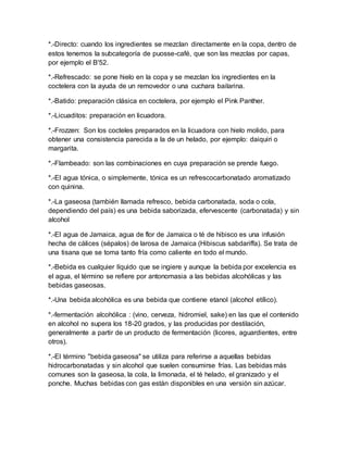 *.-Directo: cuando los ingredientes se mezclan directamente en la copa, dentro de 
estos tenemos la subcategoría de puosse-café, que son las mezclas por capas, 
por ejemplo el B'52. 
*.-Refrescado: se pone hielo en la copa y se mezclan los ingredientes en la 
coctelera con la ayuda de un removedor o una cuchara bailarina. 
*.-Batido: preparación clásica en coctelera, por ejemplo el Pink Panther. 
*.-Licuaditos: preparación en licuadora. 
*.-Frozzen: Son los cocteles preparados en la licuadora con hielo molido, para 
obtener una consistencia parecida a la de un helado, por ejemplo: daiquiri o 
margarita. 
*.-Flambeado: son las combinaciones en cuya preparación se prende fuego. 
*.-El agua tónica, o simplemente, tónica es un refrescocarbonatado aromatizado 
con quinina. 
*.-La gaseosa (también llamada refresco, bebida carbonatada, soda o cola, 
dependiendo del país) es una bebida saborizada, efervescente (carbonatada) y sin 
alcohol 
*.-El agua de Jamaica, agua de flor de Jamaica o té de hibisco es una infusión 
hecha de cálices (sépalos) de larosa de Jamaica (Hibiscus sabdariffa). Se trata de 
una tisana que se toma tanto fría como caliente en todo el mundo. 
*.-Bebida es cualquier líquido que se ingiere y aunque la bebida por excelencia es 
el agua, el término se refiere por antonomasia a las bebidas alcohólicas y las 
bebidas gaseosas. 
*.-Una bebida alcohólica es una bebida que contiene etanol (alcohol etílico). 
*.-fermentación alcohólica : (vino, cerveza, hidromiel, sake) en las que el contenido 
en alcohol no supera los 18-20 grados, y las producidas por destilación, 
generalmente a partir de un producto de fermentación (licores, aguardientes, entre 
otros). 
*.-El término "bebida gaseosa" se utiliza para referirse a aquellas bebidas 
hidrocarbonatadas y sin alcohol que suelen consumirse frías. Las bebidas más 
comunes son la gaseosa, la cola, la limonada, el té helado, el granizado y el 
ponche. Muchas bebidas con gas están disponibles en una versión sin azúcar. 
 