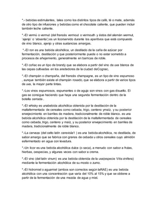 *.- bebidas estimulantes, tales como los distintos tipos de café, té o mate, además 
de otro tipo de infusiones y bebidas como el chocolate caliente, que pueden incluir 
también leche caliente. 
*.-El vermú o vermut (del francés vermout o vermouth y éstos del alemán wermut, 
‘ajenjo’ o ‘absenta’) es un licorservido durante los aperitivos que está compuesto 
de vino blanco, ajenjo y otras sustancias amargas. 
*.-El ron es una bebida alcohólica, un destilado de la caña de azúcar por 
fermentación, destilación y que posteriormente puede o no estar sometido a 
procesos de añejamiento, generalmente en barricas de roble. 
*.-El coñac es un tipo de brandy que se elabora a partir del vino de uva blanca de 
las cepas cultivadas en los arededores de la ciudad deCognac, 
*.-El champán o champaña, del francés champagne, es un tipo de vino espumoso 
, aunque también existe el champán rosado, que se elabora a partir de varios tipos 
de uva, la mayor parte tintas. 
*.-Los vinos espumosos, espumantes o de aguja son vinos con gas disuelto. El 
gas se consigue haciendo que haya una segunda fermentación dentro de la 
botella cerrada . 
*.-El whisky es unabebida alcohólica obtenida por la destilación de la 
maltafermentada de cereales como cebada, trigo, centeno ymaíz, y su posterior 
envejecimiento en barriles de madera, tradicionalmente de roble blanco. es una 
bebida alcohólica obtenida por la destilación de la maltafermentada de cereales 
como cebada, trigo, centeno y maíz, y su posterior envejecimiento en barriles de 
madera, tradicionalmente de roble blanco. 
*.-La cerveza (del celto latín cerevisĭa1 ) es una bebida alcohólica, no destilada, de 
sabor amargo que se fabrica con granos de cebada u otros cereales cuyo almidón 
esfermentado en agua con levadura. 
*.-Un licor es una bebida alcohólica dulce (o seca), a menudo con sabor a frutas, 
hierbas, oespecias, y algunas veces con sabor a crema. 
*.-El vino (del latín vinum) es una bebida obtenida de la uva(especie Vitis vinifera) 
mediante la fermentación alcohólica de su mosto o zumo. 
*.-El hidromiel o aguamiel (ambos son correctos según laRAE) es una bebida 
alcohólica con una concentración que varía del 10% al 15% y que se obtiene a 
partir de la fermentación de una mezcla de agua y miel. 
 