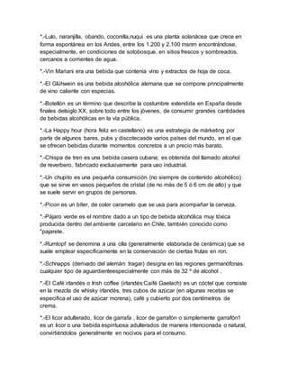 *.-Lulo, naranjilla, obando, coconilla,nuquí es una planta solanácea que crece en 
forma espontánea en los Andes, entre los 1.200 y 2.100 msnm encontrándose, 
especialmente, en condiciones de sotobosque, en sitios frescos y sombreados, 
cercanos a corrientes de agua. 
*.-Vin Mariani era una bebida que contenía vino y extractos de hoja de coca. 
*.-El Glühwein es una bebida alcohólica alemana que se compone principalmente 
de vino caliente con especias. 
*.-Botellón es un término que describe la costumbre extendida en España desde 
finales delsiglo XX, sobre todo entre los jóvenes, de consumir grandes cantidades 
de bebidas alcohólicas en la vía pública. 
*.-La Happy hour (hora feliz en castellano) es una estrategia de márketing por 
parte de algunos bares, pubs y discotecasde varios países del mundo, en el que 
se ofrecen bebidas durante momentos concretos a un precio más barato. 
*.-Chispa de tren es una bebida casera cubana; es obtenida del llamado alcohol 
de reverbero, fabricado exclusivamente para uso industrial. 
*.-Un chupito es una pequeña consumición (no siempre de contenido alcohólico) 
que se sirve en vasos pequeños de cristal (de no más de 5 ó 6 cm de alto) y que 
se suele servir en grupos de personas. 
*.-Picon es un bíter, de color caramelo que se usa para acompañar la cerveza. 
*.-Pájaro verde es el nombre dado a un tipo de bebida alcohólica muy tóxica 
producida dentro del ambiente carcelario en Chile, también conocido como 
"pajarete. 
*.-Rumtopf se denomina a una olla (generalmente elaborada de cerámica) que se 
suele emplear específicamente en la conservación de ciertas frutas en ron. 
*.-Schnapps (derivado del alemán: tragar) designa en las regiones germanófonas 
cualquier tipo de aguardienteespecialmente con más de 32 º de alcohol . 
*.-El Café irlandés o Irish coffee (irlandés:Caifé Gaelach) es un cóctel que consiste 
en la mezcla de whisky irlandés, tres cubos de azúcar (en algunas recetas se 
especifica el uso de azúcar morena), café y cubierto por dos centímetros de 
crema. 
*.-El licor adulterado, licor de garrafa , licor de garrafón o simplemente garrafón1 
es un licor o una bebida espirituosa adulterados de manera intencionada o natural, 
convirtiéndolos generalmente en nocivos para el consumo. 
 