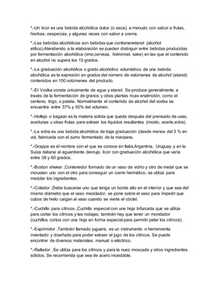 *.-Un licor es una bebida alcohólica dulce (o seca), a menudo con sabor a frutas, 
hierbas, oespecias, y algunas veces con sabor a crema. 
*.-Las bebidas alcohólicas son bebidas que contienenetanol (alcohol 
etílico).Atendiendo a la elaboración se pueden distinguir entre bebidas producidas 
por fermentación alcohólica (vino,cerveza, hidromiel, sake) en las que el contenido 
en alcohol no supera los 15 grados. 
*.-La graduación alcohólica o grado alcohólico volumétrico de una bebida 
alcohólica es la expresión en grados del número de volúmenes de alcohol (etanol) 
contenidos en 100 volúmenes del producto. 
*.-El Vodka consta únicamente de agua y etanol. Se produce generalmente a 
través de la fermentación de granos y otras plantas ricas enalmidón, como el 
centeno, trigo, o patata. Normalmente el contenido de alcohol del vodka se 
encuentra entre 37% y 50% del volumen. 
*.-Hollejo o bagazo es la materia sólida que queda después del prensado de uvas, 
aceitunas u otras frutas para extraer los líquidos resultantes (mosto, aceite,sidra). 
*.-La sidra es una bebida alcohólica de baja graduación (desde menos del 3 % en 
vol, fabricada con el zumo fermentado de la manzana. 
*.-Grappa es el nombre con el que se conoce en Italia,Argentina, Uruguay y en la 
Suiza italiana al aguardiente deorujo, licor con graduación alcohólica que varía 
entre 38 y 60 grados. 
*.-Boston sheker ,Contenedor formado de un vaso de vidrio y otro de metal que se 
incrustan uno con el otro para conseguir un cierre hermético, se utiliza para 
mezclar los ingredientes. 
*.-Colador ,Debe buscarse uno que tenga un borde alto en el interior y que sea del 
mismo diámetro que el vaso mezclador, se pone sobre el vaso para impedir que 
cubos de hielo caigan al vaso cuando se vierte el cóctel. 
*.-Cuchillo para cítricos ,Cuchillo especial con una hoja bifurcada que se utiliza 
para cortar los cítricos y las rodajas; también hay que tener un mondador 
(cuchillos cortos con una hoja en forma especial para permitir pelar los cítricos). 
*.-Exprimidor ,También llamado juguera, es un instrumento o herramienta 
inventado y diseñado para poder extraer el jugo de los cítricos. Se puede 
encontrar de diversos materiales, manual o eléctrico. 
*.-Rallador ,Se utiliza para los cítricos y para la nuez moscada y otros ingredientes 
sólidos. Se recomienda que sea de acero inoxidable. 
 