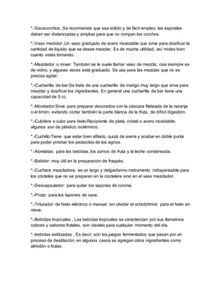 *.-Sacacorchos ,Se recomienda que sea sólido y de fácil empleo; las espirales 
deben ser distanciadas y amplias para que no rompan los corchos. 
*.-Vaso medidor ,Un vaso graduado de acero inoxidable que sirve para dosificar la 
cantidad de líquido que se desee mezclar. Es de mucha utilidad, así mides bien 
cuanto estás tomando. 
*.-Mezclador o mixer: También se le suele llamar vaso de mezcla; casi siempre es 
de vidrio, y algunas veces está graduado. Se usa para las mezclas que no es 
preciso agitar. 
*.-Cucharilla de bar:Se trata de una cucharilla de mango muy largo que sirva para 
mezclar y dosificar los ingredientes. En general una cucharilla de bar tiene una 
capacidad de 5 cc. 
*.-Mondador:Sirve para preparar decorados con la cáscara fileteada de la naranja 
o el limón, evitando cortar también la parte blanca de la fruta, de difícil digestión. 
*.-Cubitera o cubo para hielo:Recipiente de plata, cristal o acero inoxidable; 
algunos son de plástico isotérmico. 
*.-Cuchillo:Tiene que estar bien afilado, quizá de sierra y acabar en doble punta 
para poder pinchar los pedacitos de los agrios. 
*.-Abrelatas: para las bebidas, los zumos de fruta y la leche condensada. 
*.-Batidor: muy útil en la preparación de frappés. 
*.-Cuchara mezcladora: es un largo y delgadísimo instrumento indispensable para 
los cócteles que no se preparan en la coctelera sino en el vaso mezclador. 
*.-Descapsulador: para quitar los tapones de corona. 
*.-Pinza: para los tapones de cava. 
*.-Triturador de hielo eléctrico o manual: sin olvidar el schotchmist para el hielo en 
nieve. 
*.-Bebidas tropicales , Las bebidas tropicales se caracterizan por sus llamativos 
colores y sabores frutales, son ideales para cualquier momento del día. 
*.-bebidas estilizadas , Es decir, son los juegos fermentados que pasan por un 
proceso de destilación, en algunos casos se agregan otros ingredientes como 
almidón o frutas. 
 