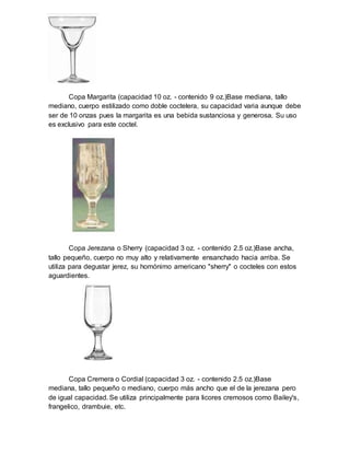 Copa Margarita (capacidad 10 oz. - contenido 9 oz.)Base mediana, tallo 
mediano, cuerpo estilizado como doble coctelera, su capacidad varia aunque debe 
ser de 10 onzas pues la margarita es una bebida sustanciosa y generosa. Su uso 
es exclusivo para este coctel. 
Copa Jerezana o Sherry (capacidad 3 oz. - contenido 2.5 oz.)Base ancha, 
tallo pequeño, cuerpo no muy alto y relativamente ensanchado hacia arriba. Se 
utiliza para degustar jerez, su homónimo americano "sherry" o cocteles con estos 
aguardientes. 
Copa Cremera o Cordial (capacidad 3 oz. - contenido 2.5 oz.)Base 
mediana, tallo pequeño o mediano, cuerpo más ancho que el de la jerezana pero 
de igual capacidad. Se utiliza principalmente para licores cremosos como Bailey's, 
frangelico, drambuie, etc. 
 