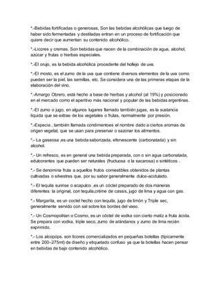 *.-Bebidas fortificadas o generosas, Son las bebidas alcohólicas que luego de 
haber sido fermentadas y destiladas entran en un proceso de fortificación que 
quiere decir que aumentan su contenido alcohólico. 
*.-Licores y cremas, Son bebidas que nacen de la combinación de agua, alcohol, 
azúcar y frutas o hierbas especiales. 
*.-El orujo, es la bebida alcohólica procedente del hollejo de uva. 
*.-El mosto, es el zumo de la uva que contiene diversos elementos de la uva como 
pueden ser la piel, las semillas, etc. Se considera una de las primeras etapas de la 
elaboración del vino. 
*.-Amargo Obrero, está hecho a base de hierbas y alcohol (al 19%) y posicionado 
en el mercado como el aperitivo más nacional y popular de las bebidas argentinas. 
*.-El zumo o jugo, en algunos lugares llamado también jugas, es la sustancia 
líquida que se extrae de los vegetales o frutas, normalmente por presión. 
*.-Especia , también llamada condimentoes el nombre dado a ciertos aromas de 
origen vegetal, que se usan para preservar o sazonar los alimentos. 
*.- La gaseosa ,es una bebida saborizada, efervescente (carbonatada) y sin 
alcohol. 
*.- Un refresco, es en general una bebida preparada, con o sin agua carbonatada, 
edulcorantes que pueden ser naturales (fructuosa o la sacarosa) o sintéticos . 
*.- Se denomina fruta a aquellos frutos comestibles obtenidos de plantas 
cultivadas o silvestres que, por su sabor generalmente dulce-acidulado. 
*.- El tequila sunrise o acapulco ,es un cóctel preparado de dos maneras 
diferentes: la original, con tequila,crème de cassis, jugo de lima y agua con gas. 
*.- Margarita, es un coctel hecho con tequila, jugo de limón y Triple sec, 
generalmente servido con sal sobre los bordes del vaso. 
*.- Un Cosmopolitan o Cosmo, es un cóctel de vodka con cierto matiz a fruta ácida. 
Se prepara con vodka, triple seco, zumo de arándanos y zumo de lima recién 
exprimido. 
*.- Los alcopops. son licores comercializados en pequeñas botellas (típicamente 
entre 200–275ml) de diseño y etiquetado confuso ya que la botellas hacen pensar 
en bebidas de bajo contenido alcohólico. 
 