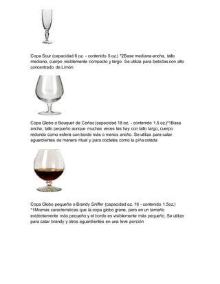 Copa Sour (capacidad 6 oz. - contenido 5 oz.) *2Base mediana-ancha, tallo 
mediano, cuerpo visiblemente compacto y largo. Se utiliza para bebidas con alto 
concentrado de Limón 
Copa Globo o Bouquet de Coñac (capacidad 18 oz. - contenido 1.5 oz.)*1Base 
ancha, tallo pequeño aunque muchas veces las hay con tallo largo, cuerpo 
redondo como esfera con borde más o menos ancho. Se utiliza para catar 
aguardientes de manera ritual y para cocteles como la piña colada 
Copa Globo pequeña o Brandy Sniffer (capacidad oz. 16 - contenido 1.5oz.) 
*1Mismas características que la copa globo grane, pero en un tamaño 
evidentemente más pequeño y el borde es visiblemente más pequeño. Se utiliza 
para catar brandy y otros aguardientes en una leve porción 
 