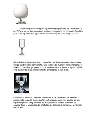 Copa Coñaquera o copa para Aguardiente (capacidad 5 oz. - contenido1.5 
oz.) *1Base ancha, tallo pequeño o mediano, cuerpo redondo compacto. Se utiliza 
para servir aguardientes regularmente sin mezclar y en porciones pequeñas 
Copa California (capacidad 4 oz. - contenido 3 oz.)Base mediana, tallo mediano, 
cuerpo cuadrado con borde ancho. Esta copa es de invención norteamericana, en 
México no se utiliza, ya que es la copa la que se trata de ajustar a alguna bebida, 
y no una bebida la que exclusivamente corresponde a esta copa. 
Copa Bola, Chabela o Tongolele (capacidad 18 oz. - contenido 16 oz.)Base 
grande, tallo pequeño, cuerpo ancho, está hecha de vidrio muy grueso, es una 
copa muy pesada. Regularmente se usa para servir cerveza o cocteles de 
cerveza, tales el caso del coctel Chabela o los cocteles de camarones y mariscos 
con cerveza. 
 