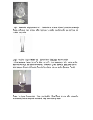 Copa Cervecera (capacidad 9 oz. - contenido 8 oz.)De aspecto parecido a la copa 
flauta, solo que más ancha, tallo mediano. Le cabe exactamente una cerveza de 
botella pequeña. 
Copa Pilsener (capacidad 9 oz. - contenido 8 oz.)Copa de invención 
norteamericana, base pequeña, tallo pequeño, cuerpo ensanchado hacia arriba, 
de difícil manejo, es fácil derramar su contenido y una cerveza pequeña queda 
apenas por debajo del borde. Por cierto esta se parece a otra llamada Parfait 
Copa Hurricane (capacidad 15 oz. - contenido 14 oz.)Base ancha, tallo pequeño, 
su cuerpo parece lámpara de aceite, muy estilizado y largo 
 