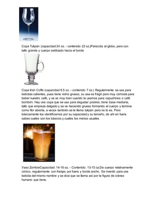 Copa Tulipán (capacidad 24 oz. - contenido 22 oz.)Parecida al globo, pero con 
tallo grande y cuerpo estilizado hacia el borde 
Copa Irish Coffe (capacidad 8.5 oz. - contenido 7 oz.) Regularmente se usa para 
bebidas calientes, pues tiene vidrio grueso, su asa es frágil pero muy cómoda para 
beber nuestro café, y se ve muy bien cuando la usamos para capuchinos o café 
bombón. Hay una copa que se usa para degustar postres, tiene base mediana, 
tallo que empieza delgado y se va haciendo grueso formando el cuerpo y termina 
como flor abierta, a veces también se le llama tulipán pero no lo es. Pero 
básicamente los identificamos por su capacidad y su tamaño, de ahí en fuera 
sabes cuales son los básicos y cuales los menos usuales 
Vaso ZombieCapacidad: 14-16 oz. - Contenido: 13-15 oz.De cuerpo relativamente 
cónico, regularmente con franjas por fuera y borde ancho. Se inventó para una 
bebida del mismo nombre y se dice que se llama así por la figura de cráneo 
humano que tiene. 
 