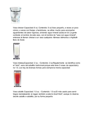Vaso cheiser Capacidad: 6 oz. Contenido: 5 oz.Vaso pequeño, a veces un poco 
cónico, a veces con franjas o hendiduras, se utiliza mucho para acompañar 
aguardientes de sabor vigoroso, sirviendo agua mineral (soda) en él. La gente 
confunde el nombre de este vaso, con el nombre de "vaso con agua mineral", 
entonces le llaman cheiser a un vaso cualquiera -llámese delmonico o highball-lleno 
de Soda 
Vaso chateauCapacidad: 2 oz. - Contenido: 2 oz.Regularmente se identifica como 
el "shot", varia del caballito tradicional porque este tiene 2 onzas de capacidad y 
no 1.5. Los hay de diversas formas pero siempre la misma capacidad 
Vaso caballo Capacidad: 1.5 oz. - Contenido: 1.5 oz.El más usado para servir 
tragos reemplazando al Jigger, también a este le dicen"shot", aunque lo ideal es 
decirle caballo o caballito, por su forma pequeña 
 