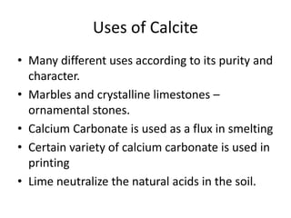 Uses of Calcite
• Many different uses according to its purity and
character.
• Marbles and crystalline limestones –
ornamental stones.
• Calcium Carbonate is used as a flux in smelting
• Certain variety of calcium carbonate is used in
printing
• Lime neutralize the natural acids in the soil.
 