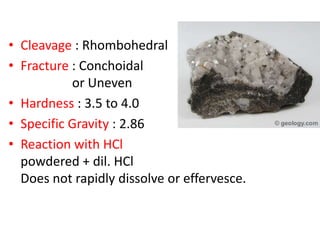 • Cleavage : Rhombohedral
• Fracture : Conchoidal
or Uneven
• Hardness : 3.5 to 4.0
• Specific Gravity : 2.86
• Reaction with HCl
powdered + dil. HCl
Does not rapidly dissolve or effervesce.
 