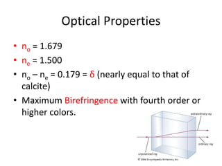 Optical Properties
• no = 1.679
• ne = 1.500
• no – ne = 0.179 = δ (nearly equal to that of
calcite)
• Maximum Birefringence with fourth order or
higher colors.
 