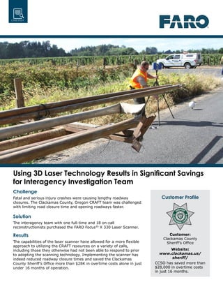 CASE STUDY
Using 3D Laser Technology Results in Significant Savings
for Interagency Investigation Team
Challenge
Fatal and serious injury crashes were causing lengthy roadway
closures. The Clackamas County, Oregon CRAFT team was challenged
with limiting road closure time and opening roadways faster.
Solution
The interagency team with one full-time and 18 on-call
reconstructionists purchased the FARO Focus3D
X 330 Laser Scanner.
Results
The capabilities of the laser scanner have allowed for a more flexible
approach to utilizing the CRAFT resources on a variety of calls,
including those they otherwise had not been able to respond to prior
to adopting the scanning technology. Implementing the scanner has
indeed reduced roadway closure times and saved the Clackamas
County Sheriff’s Office more than $28K in overtime costs alone in just
under 16 months of operation.
Customer Profile
Customer:
Clackamas County
Sheriff’s Office
Website:
www.clackamas.us/
sheriff/
CCSO has saved more than
$28,000 in overtime costs
in just 16 months.
 