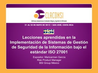 Octubre, 2009
Expositor: Maricarmen García
Risk Product Manager
BSI Group México
Lecciones aprendidas en la
Implementación de Sistemas de Gestión
de Seguridad de la Información bajo el
estándar ISO 27001
 