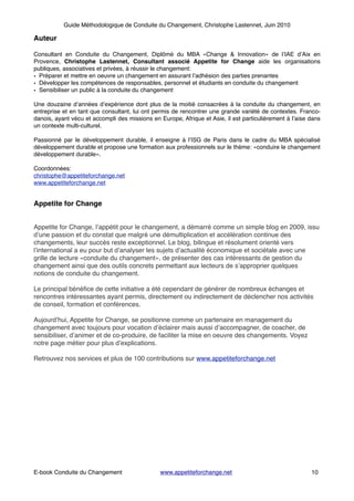 Guide Méthodologique de Conduite du Changement, Christophe Lastennet, Juin 2010
Auteur!
!Consultant en Conduite du Changement, Diplômé du MBA «Change & Innovation» de l’IAE d’Aix en
Provence, Christophe Lastennet, Consultant associé Appetite for Change aide les organisations
publiques, associatives et privées, à réussir le changement:!
• Préparer et mettre en oeuvre un changement en assurant l’adhésion des parties prenantes!
• Développer les compétences de responsables, personnel et étudiants en conduite du changement!
• Sensibiliser un public à la conduite du changement!
!Une douzaine d’années d’expérience dont plus de la moitié consacrées à la conduite du changement, en
entreprise et en tant que consultant, lui ont permis de rencontrer une grande variété de contextes. Franco-
danois, ayant vécu et accompli des missions en Europe, Afrique et Asie, il est particulièrement à l’aise dans
un contexte multi-culturel.!
!Passionné par le développement durable, il enseigne à l’ISG de Paris dans le cadre du MBA spécialisé
développement durable et propose une formation aux professionnels sur le thème: «conduire le changement
développement durable».!
!Coordonnées:!
christophe@appetiteforchange.net !
www.appetiteforchange.net !
!
Appetite for Change!
!
Appetite for Change, l’appétit pour le changement, a démarré comme un simple blog en 2009, issu
d’une passion et du constat que malgré une démultiplication et accélération continue des
changements, leur succès reste exceptionnel. Le blog, bilingue et résolument orienté vers
l’international a eu pour but d’analyser les sujets d’actualité économique et sociétale avec une
grille de lecture «conduite du changement», de présenter des cas intéressants de gestion du
changement ainsi que des outils concrets permettant aux lecteurs de s’approprier quelques
notions de conduite du changement.!
Le principal bénéﬁce de cette initiative a été cependant de générer de nombreux échanges et
rencontres intéressantes ayant permis, directement ou indirectement de déclencher nos activités
de conseil, formation et conférences.!
Aujourd’hui, Appetite for Change, se positionne comme un partenaire en management du
changement avec toujours pour vocation d’éclairer mais aussi d’accompagner, de coacher, de
sensibiliser, d’animer et de co-produire, de faciliter la mise en oeuvre des changements. Voyez
notre page métier pour plus d’explications.!
Retrouvez nos services et plus de 100 contributions sur www.appetiteforchange.net !
!
!
!
!
!
! ! ! ! ! ! ! ! ! ! !
! ! ! ! ! ! ! ! ! ! ! ! ! !
E-book Conduite du Changement! ! www.appetiteforchange.net ! ! ! 10
 