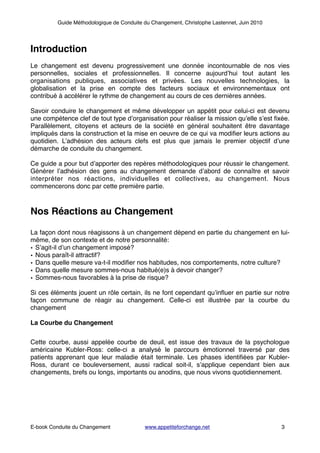 Guide Méthodologique de Conduite du Changement, Christophe Lastennet, Juin 2010
!
Introduction!
!
Le changement est devenu progressivement une donnée incontournable de nos vies
personnelles, sociales et professionnelles. Il concerne aujourd’hui tout autant les
organisations publiques, associatives et privées. Les nouvelles technologies, la
globalisation et la prise en compte des facteurs sociaux et environnementaux ont
contribué à accélérer le rythme de changement au cours de ces dernières années.!
!
Savoir conduire le changement et même développer un appétit pour celui-ci est devenu
une compétence clef de tout type d’organisation pour réaliser la mission qu’elle s’est ﬁxée.
Parallèlement, citoyens et acteurs de la société en général souhaitent être davantage
impliqués dans la construction et la mise en oeuvre de ce qui va modiﬁer leurs actions au
quotidien. L’adhésion des acteurs clefs est plus que jamais le premier objectif d’une
démarche de conduite du changement. !
!
Ce guide a pour but d’apporter des repères méthodologiques pour réussir le changement.
Générer l’adhésion des gens au changement demande d’abord de connaître et savoir
interpréter nos réactions, individuelles et collectives, au changement. Nous
commencerons donc par cette première partie.!
!
!
Nos Réactions au Changement!
!
La façon dont nous réagissons à un changement dépend en partie du changement en lui-
même, de son contexte et de notre personnalité:!
• S’agit-il d’un changement imposé?!
• Nous paraît-il attractif?!
• Dans quelle mesure va-t-il modiﬁer nos habitudes, nos comportements, notre culture?!
• Dans quelle mesure sommes-nous habitué(e)s à devoir changer?!
• Sommes-nous favorables à la prise de risque?!
!
Si ces éléments jouent un rôle certain, ils ne font cependant qu’inﬂuer en partie sur notre
façon commune de réagir au changement. Celle-ci est illustrée par la courbe du
changement!
!
La Courbe du Changement!
!
Cette courbe, aussi appelée courbe de deuil, est issue des travaux de la psychologue
américaine Kubler-Ross: celle-ci a analysé le parcours émotionnel traversé par des
patients apprenant que leur maladie était terminale. Les phases identiﬁées par Kubler-
Ross, durant ce bouleversement, aussi radical soit-il, s’applique cependant bien aux
changements, brefs ou longs, importants ou anodins, que nous vivons quotidiennement. !
! ! ! ! ! ! ! ! ! ! !
! ! ! ! ! ! ! ! ! ! ! ! ! !
E-book Conduite du Changement! ! www.appetiteforchange.net ! ! ! 3
 