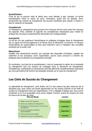 Guide Méthodologique de Conduite du Changement, Christophe Lastennet, Juin 2010
!
!
Sensibilisation!
C’est ce qui va pouvoir créer le déclic pour nous décider à agir, changer. Le terme
sensibilisation induit la notion de sens, d’émotions, plutôt que de pensée. Ainsi,
comprendre les raisons du changement est souvent insufﬁsant pour passer à l’action; il
faut en ressentir la nécessité. !
!
Compétences!
La résistance au changement peut provenir d’un manque d’envie mais aussi d’un manque
de capacité. Ainsi, identiﬁer et apporter les compétences nécessaires pour mettre en
pratique les nouveaux comportements demandés sont indispensables. !
!
Exemplarité!
Le fait de voir ses supérieurs hiérarchiques et collègues s’engager dans le changement
est un signe fort d’encouragement à se lancer dans la démarche. A contrario, le manque
d’exemplarité de responsables et élus peut fortement nuire à l’adoption des nouvelles
pratiques par le public visé. !
!
Mécanismes!
Installer des mécanismes formels, par exemple des dispositifs d’incitation, adapter les
systèmes et les processus d’une organisation, pourra aussi concourir à orienter les
pratiques dans la direction du changement souhaité.!
!
!
En conclusion, tout part de la sensibilisation: c’est en ressentant le déclic de la nécessité
du changement que l’on choisira de s’engager dans la démarche de changement.
Compétences, exemplarité et mécanismes sont des éléments complémentaires importants
qui nous permettront de franchir les obstacles dressés sur la route du changement.!
!
!
Les Clefs de Succès du Changement!
!
!
Le spécialiste du changement, John Kotter, est l’un des auteurs les plus reconnus de la
discipline pour avoir mené une étude approfondie sur les raisons d’échec et les clefs de
succès du changement dans les organisations. Il en a dégagé 8 étapes que nous avons
condensé ici en 6 et auxquelles nous avons intégré 4 leviers, autant de moyens de mise
en oeuvre de ce plan de route.!
!
!
!
!
!
!
!
!
!
!
! ! ! ! ! ! ! ! ! ! !
! ! ! ! ! ! ! ! ! ! ! ! ! !
E-book Conduite du Changement! ! www.appetiteforchange.net ! ! ! 6
 