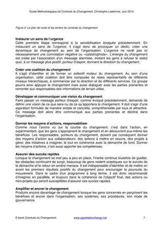 Guide Méthodologique de Conduite du Changement, Christophe Lastennet, Juin 2010
!!!Figure 3: Le plan de route et les leviers de conduite du changement!
!
!
Instaurer un sens de l’urgence!
Cette première étape correspond à la sensibilisation évoquée précédemment. En
instaurant un sens de l’urgence, il s’agit donc de provoquer un déclic, créer une
dynamique de changement au sein de l’organisation. L’urgence ne revêt pas ici
nécessairement une connotation négative ou «catastrophiste». L’énergie du changement
est créée par l’association d’un message alarmiste, incitant les gens à refuser le statut
quoi, à un message plus positif, porteur d’espoir, donnant la direction du changement. !
!
Créer une coalition du changement!
Il s’agit d’identiﬁer et de former un collectif moteur du changement. Au sein d’une
organisation, cette coalition doit être composée de relais représentatifs de différents
niveaux hiérarchiques, à commencer par la direction et de différents services. Ce groupe
pourra ainsi appuyer le changement mais aussi dialoguer avec les parties prenantes et
remonter aux responsables des informations de terrain utiles.!
!
Développer et communiquer une vision du changement!
Faire passer un message porteur d’espoir, comme évoqué précédemment, demande de
déﬁnir une vision de ce que sera ou de ce qu’apportera le changement. Il doit s’agir d’une
aspiration formulée de manière simple et concrète, compréhensible par tous et attractive.
Ce message doit alors être communiqué aux parties prenantes et décliné dans
l’organisation.!
!
Donner les moyens d’actions, responsabiliser!
Comme nous l’avons vu sur la courbe du changement, c’est dans l’action, en
expérimentant, que les gens s’approprient le changement et en découvrent eux-même les
bénéﬁces. Les responsables, porteurs du changement, doivent par conséquent donner
des moyens d’action aux collaborateurs: des actions à mettre en oeuvre, des projets à
gérer, des initiatives à imaginer, le tout en cohérence avec la démarche de fond. Donner
les moyens d’actions, c’est aussi apporter les compétences.!
!
Assurer des succès rapides!
Lorsque le changement se met peu à peu en place, l’inertie continue toutefois de guetter,
les obstacles continuent de surgir, beaucoup de gens restent sceptiques sur le succès de
la démarche et le retour en arrière menace. Il est indispensable d’identiﬁer et de mettre en
avant les premiers résultats positifs du changement pour encourager la poursuite du
mouvement. Dans le cadre d’un programme à long terme, il est donc recommandé
d’imaginer en parallèle, et toujours dans la cohérence de l’objectif ﬁnal, des actions ou
mini-projets qui seront susceptibles d’assurer ces succès rapides.!
!
Ampliﬁer et ancrer le changement!
Produire encore davantage de changement lorsque les gens concernés en perçoivent les
bénéﬁces et ancrer dans l’organisation, ses systèmes, ses procédures, son mode de
gouvernance.!
!
! ! ! ! ! ! ! ! ! ! !
! ! ! ! ! ! ! ! ! ! ! ! ! !
E-book Conduite du Changement! ! www.appetiteforchange.net ! ! ! 7
 