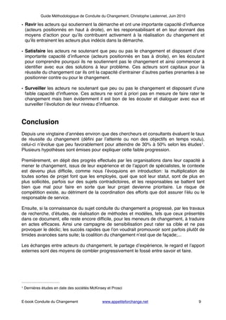 Guide Méthodologique de Conduite du Changement, Christophe Lastennet, Juin 2010
• Ravir les acteurs qui soutiennent la démarche et ont une importante capacité d’inﬂuence
(acteurs positionnés en haut à droite), en les responsabilisant et en leur donnant des
moyens d’action pour qu’ils contribuent activement à la réalisation du changement et
qu’ils entrainent les acteurs plus indécis dans la démarche.!
!
• Satisfaire les acteurs ne soutenant que peu ou pas le changement et disposant d’une
importante capacité d’inﬂuence (acteurs positionnés en bas à droite), en les écoutant
pour comprendre pourquoi ils ne soutiennent pas le changement et ainsi commencer à
identiﬁer avec eux des solutions à leur problème. Ces acteurs sont capitaux pour la
réussite du changement car ils ont la capacité d’entrainer d’autres parties prenantes à se
positionner contre ou pour le changement. !
!
• Surveiller les acteurs ne soutenant que peu ou pas le changement et disposant d’une
faible capacité d’inﬂuence. Ces acteurs ne sont à priori pas en mesure de faire rater le
changement mais bien évidemment il est bon de les écouter et dialoguer avec eux et
surveiller l’évolution de leur niveau d’inﬂuence. !
!
!
Conclusion!
!
Depuis une vingtaine d’années environ que des chercheurs et consultants évaluent le taux
de réussite du changement (déﬁni par l’atteinte ou non des objectifs en temps voulu),
celui-ci n’évolue que peu favorablement pour atteindre de 30% à 50% selon les études .1
Plusieurs hypothèses sont émises pour expliquer cette faible progression.!
!
Premièrement, en dépit des progrès effectués par les organisations dans leur capacité à
mener le changement, issus de leur expérience et de l’apport de spécialistes, le contexte
est devenu plus difﬁcile, comme nous l’évoquions en introduction: la multiplication de
toutes sortes de projet font que les employés, quel que soit leur statut, sont de plus en
plus sollicités, parfois sur des sujets contradictoires, et les responsables se battent tant
bien que mal pour faire en sorte que leur projet devienne prioritaire. Le risque de
compétition existe, au détriment de la coordination des efforts que doit assurer l’élu ou le
responsable de service.!
!
Ensuite, si la connaissance du sujet conduite du changement a progressé, par les travaux
de recherche, d’études, de réalisation de méthodes et modèles, tels que ceux présentés
dans ce document, elle reste encore difﬁcile, pour les meneurs de changement, à traduire
en actes efﬁcaces. Ainsi une campagne de sensibilisation peut rater sa cible et ne pas
provoquer le déclic; les succès rapides que l’on voudrait promouvoir sont parfois plutôt de
timides avancées sans suite; la coalition du changement n’est que de façade;...!
!
Les échanges entre acteurs du changement, le partage d’expérience, le regard et l’apport
externes sont des moyens de combler progressivement le fossé entre savoir et faire.!
!
!
!
!
! ! ! ! ! ! ! ! ! ! !
! ! ! ! ! ! ! ! ! ! ! ! ! !
E-book Conduite du Changement! ! www.appetiteforchange.net ! ! ! 9
Dernières études en date des sociétés McKinsey et Prosci1
 