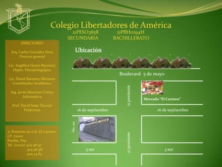 Colegio Libertadores de América
                                   21PESO385B                   21PBH0294H
                                 SECUNDARIA                    BACHILLERATO
        DIRECTORIO

  Arq. Carlos González Feria            Ubicación
       Director general

Lic. Angélica Hoyos Martínez
   Depto. Psicopedagógico
                                                                 Boulevard 5 de mayo
 Lic. David Barranco Montero
   Coordinador Académico




                                                                    21 poniente
  Ing. Javier Martínez Cortes
          Informática
                                                                                  Mercado “El Carmen”
  Prof. David Solar Tlecuitl
         Prefectura                         16 de septiembre                             16 de septiembre
                                  No. 110




21 Poniente 110 Col. El Carmen
                                                                    21 poniente
CP. 72000
Puebla, Pue.
Tel. (o1222) 405 96 97
             405 96 98                          3 sur                                       3 sur
             405 24 83
 