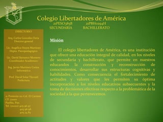 Colegio Libertadores de América
                                   21PESO385B        21PBH0294H
                                 SECUNDARIA         BACHILLERATO
        DIRECTORIO

  Arq. Carlos González Feria
       Director general          Misión
Lic. Angélica Hoyos Martínez
   Depto. Psicopedagógico             El colegio libertadores de América, es una institución
                                 que ofrece una educación integral de calidad, en los niveles
 Lic. David Barranco Montero
   Coordinador Académico         de secundaria y bachillerato, que permite en nuestros
                                 educandos la construcción y reconstrucción de
  Ing. Javier Martínez Cortes
          Informática            conocimientos, desarrollar sus estructuras cognitivas y
                                 habilidades. Como consecuencia el fortalecimiento de
  Prof. David Solar Tlecuitl
         Prefectura              actitudes y valores que les permiten su óptima
                                 incorporación a los niveles educativos subsecuentes y la
                                 toma de decisiones efectivas respecto a la problemática de la
21 Poniente 110 Col. El Carmen
                                 sociedad a la que pertenecemos.
CP. 72000
Puebla, Pue.
Tel. (o1222) 405 96 97
             405 96 98
             405 24 83
 