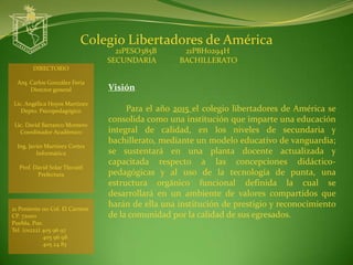 Colegio Libertadores de América
                                   21PESO385B       21PBH0294H
                                 SECUNDARIA        BACHILLERATO
        DIRECTORIO

  Arq. Carlos González Feria
       Director general          Visión
Lic. Angélica Hoyos Martínez
   Depto. Psicopedagógico             Para el año 2015 el colegio libertadores de América se
                                 consolida como una institución que imparte una educación
 Lic. David Barranco Montero
   Coordinador Académico         integral de calidad, en los niveles de secundaria y
                                 bachillerato, mediante un modelo educativo de vanguardia;
  Ing. Javier Martínez Cortes
          Informática            se sustentará en una planta docente actualizada y
                                 capacitada respecto a las concepciones didáctico-
  Prof. David Solar Tlecuitl
         Prefectura              pedagógicas y al uso de la tecnología de punta, una
                                 estructura orgánico funcional definida la cual se
                                 desarrollará en un ambiente de valores compartidos que
21 Poniente 110 Col. El Carmen
                                 harán de ella una institución de prestigio y reconocimiento
CP. 72000                        de la comunidad por la calidad de sus egresados.
Puebla, Pue.
Tel. (o1222) 405 96 97
             405 96 98
             405 24 83
 