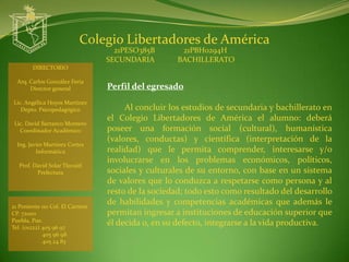 Colegio Libertadores de América
                                   21PESO385B        21PBH0294H
                                 SECUNDARIA         BACHILLERATO
        DIRECTORIO

  Arq. Carlos González Feria
       Director general          Perfil del egresado
Lic. Angélica Hoyos Martínez
   Depto. Psicopedagógico             Al concluir los estudios de secundaria y bachillerato en
                                 el Colegio Libertadores de América el alumno: deberá
 Lic. David Barranco Montero
   Coordinador Académico         poseer una formación social (cultural), humanística
                                 (valores, conductas) y científica (interpretación de la
  Ing. Javier Martínez Cortes
          Informática            realidad) que le permita comprender, interesarse y/o
                                 involucrarse en los problemas económicos, políticos,
  Prof. David Solar Tlecuitl
         Prefectura              sociales y culturales de su entorno, con base en un sistema
                                 de valores que lo conduzca a respetarse como persona y al
                                 resto de la sociedad; todo esto como resultado del desarrollo
21 Poniente 110 Col. El Carmen
                                 de habilidades y competencias académicas que además le
CP. 72000                        permitan ingresar a instituciones de educación superior que
Puebla, Pue.
Tel. (o1222) 405 96 97
                                 él decida o, en su defecto, integrarse a la vida productiva.
             405 96 98
             405 24 83
 