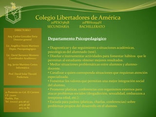 Colegio Libertadores de América
                                   21PESO385B         21PBH0294H
                                 SECUNDARIA          BACHILLERATO
        DIRECTORIO

  Arq. Carlos González Feria
       Director general          Departamento Psicopedagógico
Lic. Angélica Hoyos Martínez
   Depto. Psicopedagógico        • Diagnosticar y dar seguimiento a situaciones académicas,
                                 psicológicas del alumnado (test).
 Lic. David Barranco Montero     • Diseñar e instrumentar actividades para fomentar hábitos que le
   Coordinador Académico
                                 permitan al estudiante obtener mejores resultados.
  Ing. Javier Martínez Cortes    • Mediar situaciones problemáticas entre alumnos y alumno-
          Informática            docente.
  Prof. David Solar Tlecuitl     • Canalizar a quien corresponda situaciones que requieran atención
         Prefectura              especializada.
                                 • Fomentar los valores que permitan una mejor integración social
                                 del alumno.
                                 • Promover platicas, conferencias con organismos externos para
21 Poniente 110 Col. El Carmen
CP. 72000
                                 atacar problemas sociales (drogadicción, sexualidad, embarazos a
Puebla, Pue.                     temprana edad, etc.).
Tel. (o1222) 405 96 97           • Escuela para padres (platicas, charlas, conferencias) sobre
             405 96 98
             405 24 83
                                 problemas propios del desarrollo en el alumno.
 