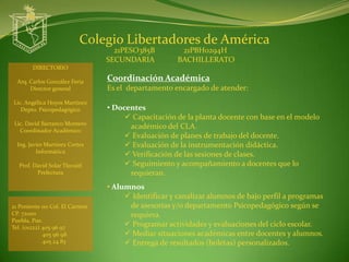 Colegio Libertadores de América
                                   21PESO385B          21PBH0294H
                                 SECUNDARIA           BACHILLERATO
        DIRECTORIO

  Arq. Carlos González Feria     Coordinación Académica
       Director general          Es el departamento encargado de atender:
Lic. Angélica Hoyos Martínez
   Depto. Psicopedagógico        • Docentes
                                       Capacitación de la planta docente con base en el modelo
 Lic. David Barranco Montero
   Coordinador Académico
                                       académico del CLA.
                                       Evaluación de planes de trabajo del docente.
  Ing. Javier Martínez Cortes          Evaluación de la instrumentación didáctica.
          Informática
                                       Verificación de las sesiones de clases.
  Prof. David Solar Tlecuitl           Seguimiento y acompañamiento a docentes que lo
         Prefectura                    requieran.
                                 • Alumnos
                                       Identificar y canalizar alumnos de bajo perfil a programas
21 Poniente 110 Col. El Carmen         de asesorías y/o departamento Psicopedagógico según se
CP. 72000                              requiera.
Puebla, Pue.
Tel. (o1222) 405 96 97                 Programar actividades y evaluaciones del ciclo escolar.
             405 96 98                 Mediar situaciones académicas entre docentes y alumnos.
             405 24 83                 Entrega de resultados (boletas) personalizados.
 