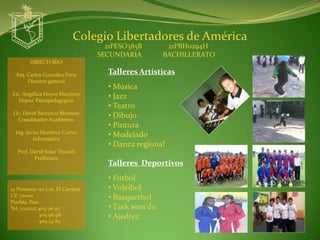Colegio Libertadores de América
                                   21PESO385B       21PBH0294H
                                 SECUNDARIA        BACHILLERATO
        DIRECTORIO

  Arq. Carlos González Feria       Talleres Artísticas
       Director general
                                   • Música
Lic. Angélica Hoyos Martínez
   Depto. Psicopedagógico
                                   • Jazz
                                   • Teatro
 Lic. David Barranco Montero
   Coordinador Académico
                                   • Dibujo
                                   • Pintura
  Ing. Javier Martínez Cortes
          Informática
                                   • Modelado
                                   • Danza regional
  Prof. David Solar Tlecuitl
         Prefectura
                                   Talleres Deportivos
                                   • Futbol
21 Poniente 110 Col. El Carmen     • Voleibol
CP. 72000                          • Basquetbol
Puebla, Pue.
Tel. (o1222) 405 96 97             • Taek won do
             405 96 98             • Ajedrez
             405 24 83
 
