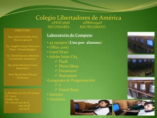 Colegio Libertadores de América
                                   21PESO385B      21PBH0294H
                                 SECUNDARIA       BACHILLERATO
        DIRECTORIO

  Arq. Carlos González Feria     Laboratorio de Computo
       Director general
                                 • 45 equipos (Uno por alumno)
Lic. Angélica Hoyos Martínez
   Depto. Psicopedagógico
                                 • Office 2007
                                 • Corel Draw
 Lic. David Barranco Montero
   Coordinador Académico
                                 • Adobe Suite CS4
                                       Flash
  Ing. Javier Martínez Cortes
          Informática
                                       Photo Shop
                                       Dreawaver
  Prof. David Solar Tlecuitl
         Prefectura
                                       Ilustration
                                 •Lenguajes de Programación
                                      C
                                       Visual Basic
21 Poniente 110 Col. El Carmen
CP. 72000                        • Internet
Puebla, Pue.                     • Asesorías
Tel. (o1222) 405 96 97
             405 96 98
             405 24 83
 