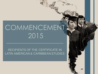 COMMENCEMENT
2015
RECIPIENTS OF THE CERTIFICATE IN
LATIN AMERICAN & CARIBBEAN STUDIES
 