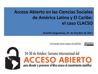 Acceso Abierto en las Ciencias Sociales
        de América Latina y El Caribe:
                       el caso CLACSO
              FLACSO (Argentina), 25 de Octubre de 2011


                   Fernando Ariel López (CLACSO)
 
