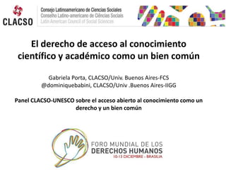 El derecho de acceso al conocimiento
científico y académico como un bien común
Gabriela Porta, CLACSO/Univ. Buenos Aires-FCS
@dominiquebabini, CLACSO/Univ .Buenos Aires-IIGG
Panel CLACSO-UNESCO sobre el acceso abierto al conocimiento como un
derecho y un bien común

 