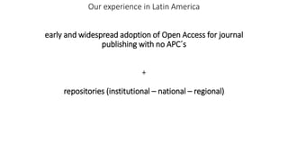 Our experience in Latin America
early and widespread adoption of Open Access for journal
publishing with no APC´s
+
reposi...
