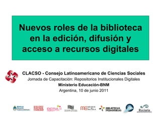 Nuevos roles de la biblioteca
  en la edición, difusión y
acceso a recursos digitales

CLACSO - Consejo Latinoamericano de Ciencias Sociales
  Jornada de Capacitación: Repositorios Institucionales Digitales
                 Ministerio Educación-BNM
                 Argentina, 10 de junio 2011
 