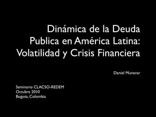 Dinámica de la Deuda
   Publica en América Latina:
Volatilidad y Crisis Financiera
                         Daniel Munevar


Seminario CLACSO-REDEM
Octubre 2010
Bogota, Colombia
 