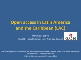 Open access in Latin America
              and the Caribbean (LAC)
                                    Dominique Babini
                      CLACSO – Social Sciences Latin American Council




UNESCO – Regional Latin America and the Caribbean Consultation on Open Access to Scientific Information
                                 and Research – Concept and Policies
                             UNESCO, Kingston, Jamaica, 5-8 March 2013
 