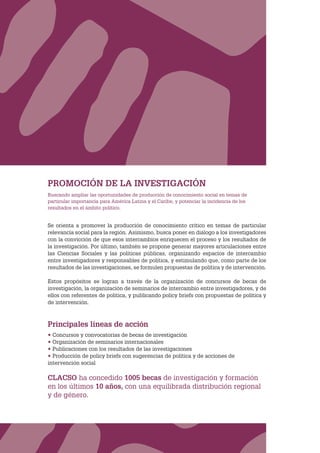CLACSO
PROMOCIÓN DE LA INVESTIGACIÓN
Buscando ampliar las oportunidades de producción de conocimiento social en temas de
particular importancia para América Latina y el Caribe, y potenciar la incidencia de los
resultados en el ámbito político.
Se orienta a promover la producción de conocimiento crítico en temas de particular
relevancia social para la región. Asimismo, busca poner en diálogo a los investigadores
con la convicción de que esos intercambios enriquecen el proceso y los resultados de
la investigación. Por último, también se propone generar mayores articulaciones entre
las Ciencias Sociales y las políticas públicas, organizando espacios de intercambio
entre investigadores y responsables de política, y estimulando que, como parte de los
resultados de las investigaciones, se formulen propuestas de política y de intervención.
Estos propósitos se logran a través de la organización de concursos de becas de
investigación, la organización de seminarios de intercambio entre investigadores, y de
ellos con referentes de política, y publicando policy briefs con propuestas de política y
de intervención.
Principales líneas de acción
• Concursos y convocatorias de becas de investigación
• Organización de seminarios internacionales
• Publicaciones con los resultados de las investigaciones
• Producción de policy briefs con sugerencias de política y de acciones de
intervención social
CLACSO ha concedido 1005 becas de investigación y formación
en los últimos 10 años, con una equilibrada distribución regional
y de género.
 