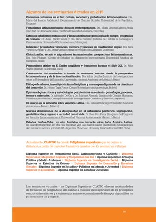 1919
Algunos de los seminarios dictados en 2015
Consumos culturales en el Sur: cultura, sociedad y globalización latinoamericana. Dra.
María del Rosario Radakovich (Departamento de Ciencias Sociales, Universidad de la República,
Uruguay)
Feminismos latinoamericanos: debates contemporáneos. Dra. Marta Jimena Cabrera Ardila
(Facultad de Ciencias Sociales,Pontificia Universidad Javeriana,Colombia)
Estudios subalternos surasiáticos y latinoamericanos: genealogías de campo / geografías
de tránsito. Dr. Juan Pablo Gómez y Dra. Iliana Ramírez (Instituto de Historia de Nicaragua y
Centroamérica,Universidad Centroamericana,Nicaragua)
Infancias y juventudes: violencias, memoria y procesos de construcción de paz. Dra. Sara
VictoriaAlvarado y Dra. María Camila Ospina (Universidad de Manizales,Colombia)
Globalización, estado y migraciones transnacionales: perspectivas latinoamericanas.
Dra. Bela Feldman (Centro de Estudios de Migraciones Internacionales, Universidad Estadual de
Campinas,Brasil)
Pensamiento crítico en El Caribe anglófono y francófono durante el Siglo XX. Dr. Felix
Valdez (Instituto de Filosofía,Cuba)
Construcción del curriculum a través de contornos sociales desde la perspectiva
latinoamericana y de la internacionalización. Dra. Alicia de Alba (Instituto de Investigaciones
sobre la Universidad y la Educación,Universidad NacionalAutónoma de México,México)
Diálogo de saberes, investigación transdisciplinar y nuevos paradigmas de las ciencias y
del desarrollo. Dr. NelsonTapia Ponce (Centro Universitario deAgroecología,Bolivia)
Epistemologías críticas y metodologías poscoloniales en contexto: genealogías, procesos,
temas y materiales. Dr.Alejandro De Oto y Dra. MarianaAlvarado (Instituto de Ciencias Humanas,
Sociales yAmbientales,Consejo Nacional de Investigaciones Científicas yTécnicas,Argentina)
El ensayo en la reflexión sobre América Latina. Dra. Liliana Weinberg (Universidad Nacional
Autónoma de México,México)
Nuevas dimensiones de la desigualdad en el urbanismo periférico. Segregación,
gentrificación y regreso a la ciudad construida. Dr. Iban Díaz Parra (Programa de Posgrado
en Estudios Latinoamericanos, Universidad Nacional Autónoma de México, México)
Estados Unidos-Cuba: un giro histórico que impacta sobre toda América Latina.
Dr. Leandro Morgenfeld,Dr. Max Paul Friedman y Dr. Luis Suárez Salazar (Instituto de Investigaciones
de Historia Económica y Social,UBA,Argentina /American University,Estados Unidos / ISRI,Cuba)
Actualmente, CLACSO ha creado 9 diplomas superiores que se cursan a
distancia, a partir de trayectos formativos creados con los seminarios virtuales
Diploma Superior en Pensamiento Social Latinoamericano y Caribeño  | Diploma
SuperiorenIntegraciónRegionalyCooperaciónSur-Sur|DiplomaSuperiorenEcología
Política y Medio Ambiente  |  Diploma Superior en Investigación Social  |  Diploma
Superior en  Estudios de Género |  Diploma Superior de Desarrollo y Derechos
Sociales | Diploma Superior en Estudios y Políticas en Infancia y Juventud | Diploma
Superior en Educación | Diploma Superior en Estudios Culturales
Los seminarios virtuales y los Diplomas Superiores CLACSO ofrecen oportunidades
de formación de posgrado de alta calidad a quienes viven apartados de los principales
centros universitarios y a quienes por razones económicas o de tiempos disponibles no
pueden hacer un posgrado.
19
 