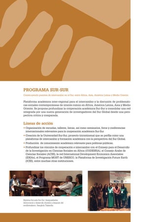CLACSO
PROGRAMA SUR-SUR
Construyendo puentes de intercambio en el Sur, entre África, Asia, América Latina y Medio Oriente.
Plataforma académica inter-regional para el intercambio y la discusión de problemáti-
cas sociales contemporáneas de interés común en África, América Latina, Asia y Medio
Oriente. Se propone profundizar la cooperación académica Sur-Sur y consolidar una red
integrada por una nueva generación de investigadores del Sur Global desde una pers-
pectiva crítica y comparada.
Líneas de acción
• Organización de escuelas, talleres, becas, así como seminarios, foros y conferencias
internacionales relevantes para la cooperación académica Sur-Sur
• Creación de la Universidad Sur-Sur, proyecto tricontinenal que se perfila como una
plataforma de intercambio y formación académica con la perspectiva del Sur Global.
• Producción de conocimiento académico relevante para políticas públicas.
• Profundizar los vínculos de cooperación e intercambio con el Consejo para el Desarrollo
de la Investigación en Ciencias Sociales en África (CODESRIA), el Consejo Árabe de
Ciencias Sociales (ACSS), la red International Development Economics Associates
(IDEAs), el Programa MOST de UNESCO, la Plataforma de Investigación Future Earth
(ICSS), entre muchas otras instituciones.
Séptima Escuela Sur-Sur: desigualdades,
democracia y desarrollo durante y después del
neoliberalismo. Bangkok,Tailandia
 