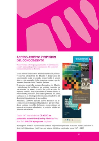 27
ACCESO ABIERTO Y DIFUSIÓN
DEL CONOCIMIENTO
Desarrollando estrategias para difundir el conocimiento
social y trabajando por el reconocimiento del acceso al
conocimiento como un derecho
Es un servicio colaborativo descentralizado que promue-
ve nuevas alternativas de difusión y distribución del
conocimiento social producido, promoviendo el acceso
abierto a los resultados de las investigaciones y a los de-
bates en el campo de las Ciencias Sociales.
Se propone desarrollar nuevas alternativas de difusión
y distribución de los libros y las revistas, y ampliar los
mecanismos de acceso virtual a las publicaciones. En
segundo término, busca promover el acceso abierto al
conocimiento producido con fondos públicos, así como
participar en el debate por el reconocimiento efectivo del
derecho al conocimiento de los pueblos.
Asimismo, CLACSO impulsa nuevos formatos de di-
seminación del conocimiento producido por investiga-
dores sociales, con el fin de llegar a otros públicos así
como de enriquecer el debate y la opinión pública en
nuestras sociedades.
Desde 1967 hasta la fecha, CLACSO ha
publicado más de 900 libros y revistas, con
más de 1.500.000 ejemplares impresos.
Buena parte de estas publicaciones (más de 850) están disponibles en acceso abierto, inclusive la
Serie de Publicaciones Históricas, con más de 100 libros publicados entre 1967 y 1987.
27
 